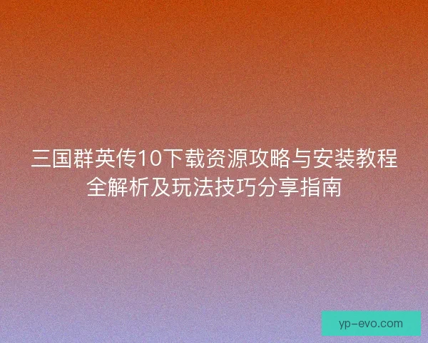 三国群英传10下载资源攻略与安装教程全解析及玩法技巧分享指南
